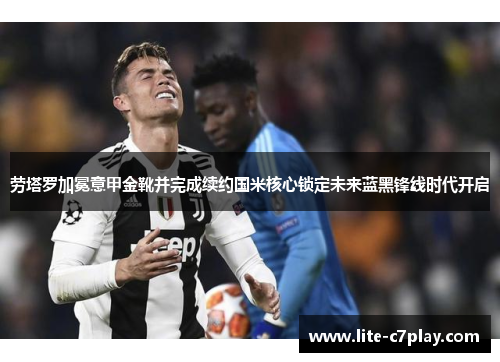 劳塔罗加冕意甲金靴并完成续约国米核心锁定未来蓝黑锋线时代开启