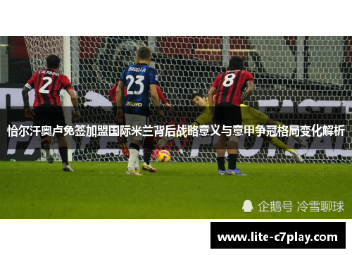 恰尔汗奥卢免签加盟国际米兰背后战略意义与意甲争冠格局变化解析