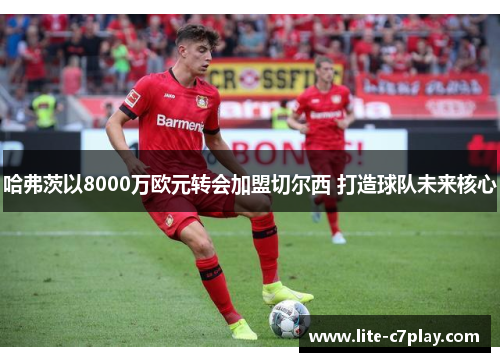 哈弗茨以8000万欧元转会加盟切尔西 打造球队未来核心 哈弗茨以8000万欧元转会加盟切尔西 打造球队未来核心